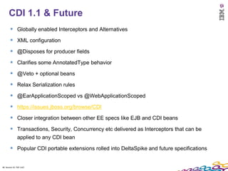 48
      CDI 1.1 & Future
         Globally enabled Interceptors and Alternatives
         XML configuration
         @Disposes for producer fields
         Clarifies some AnnotatedType behavior
         @Veto + optional beans
         Relax Serialization rules
         @EarApplicationScoped vs @WebApplicationScoped
         https://issues.jboss.org/browse/CDI
         Closer integration between other EE specs like EJB and CDI beans
         Transactions, Security, Concurrency etc delivered as Interceptors that can be
               applied to any CDI bean

         Popular CDI portable extensions rolled into DeltaSpike and future specifications

48 Session ID: TDP 1167
 