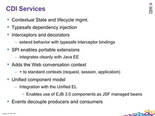 5
      CDI Services
         Contextual State and lifecycle mgmt.
         Typesafe dependency injection
         Interceptors and decorators
                    – extend behavior with typesafe interceptor bindings
         SPI enables portable extensions
                    – integrates cleanly with Java EE
         Adds the Web conversation context
                    – + to standard contexts (request, session, application)
         Unified component model
                    – Integration with the Unified EL
                         • Enables use of EJB 3.0 components as JSF managed beans
         Events decouple producers and consumers
5 Session ID: TDP 1167
 