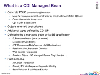7
      What is a CDI Managed Bean
         Concrete POJO (exception for @Decorator)
                  –      Must have a no-argument constructor or constructor annotated @Inject
                  –      Cannot be a static inner class
                  –      Opt in with a beans.xml
         Objects returned by producers
         Additional types defined by CDI SPI
         Defined to be a managed bean by its EE specification
                  –      EJB session beans (local or remote)
                  –      Message Driven Beans
                  –      JEE Resources (DataSources, JMS Destinations)
                  –      Persistent Unit, Persistent Contexts
                  –      Web Service References
                  –      Servlets, Filters, JSF Managed Beans, Tag Libraries …
         Built-in Beans
                  –      JTA User Transaction
                  –      Security Principal representing caller identity
                  –      Bean Validator & Validation Factory
7 Session ID: TDP 1167
 