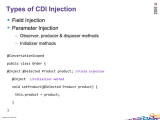 9
      Types of CDI Injection
         Field Injection
         Parameter Injection
                    – Observer, producer & disposer methods
                    – Initializer methods

        @ConversationScoped

        public class Order {

        @Inject @Selected Product product; //Field injection

               @Inject     //Initializer method

               void setProduct(@Selected Product product) {

                    this.product = product;

               }

        }
9 Session ID: TDP 1167
 