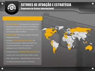 SETORES DE ATUAÇÃO E ESTRATÉGIA
                          Segmento de Armas Internacional




►   ESTADOS UNIDOS: Participação nos segmentos
    de pistolas e revólveres (mercado de US$1,21
    bilhão) e no segmento de armas longas (um
    mercado de US$1,35 bilhão).

►   DEMAIS PAÍSES: Alemanha, Argélia, Indonésia,
    Singapura e outros.

►   Grande CAPACIDADE DE INOVAÇÃO da
    companhia permite o desenvolvimento de
    produtos específicos, com maior valor
    agregado, para diferentes clientes.

►   Participação nas MAIORES FEIRAS DO SETOR no

    mundo, tais como a Shot Show (EUA) e a IWA

    Show (Alemanha), apresentando os seus novos

    conceitos de produtos para o mercado.
 