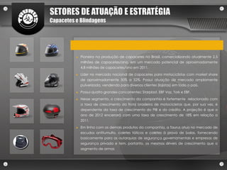 SETORES DE ATUAÇÃO E ESTRATÉGIA
Capacetes e Blindagens




          ►   Pioneira na produção de capacetes no Brasil, comercializando atualmente 2,5
              milhões de capacetes/ano, em um mercado potencial de aproximadamente
              4,8 milhões de capacetes/ano em 2011.
          ►   Líder no mercado nacional de capacetes para motociclistas com market share
              de aproximadamente 50% a 52%. Possui atuação de mercado amplamente
              pulverizada, vendendo para diversos clientes (lojistas) em todo o país.
          ►   Possui quatro grandes concorrentes: Starplast, EBF Vaz, Tork e EBF.
          ►   Nesse segmento, o crescimento da companhia é fortemente relacionado com
              a taxa de crescimento da frota brasileira de motocicletas que, por sua vez, é
              dependente da taxa de crescimento do PIB e do crédito. A projeção é que o
              ano de 2012 encerrará com uma taxa de crescimento de 18% em relação a
              2011.
          ►   Em linha com os demais produtos da companhia, a Taurus atua no mercado de
              escudos antitumulto, coletes táticos e coletes à prova de balas, fornecendo
              basicamente para as autarquias de segurança governamentais e empresas de
              segurança privada e tem, portanto, os mesmos drivers de crescimento que o
              segmento de armas
 