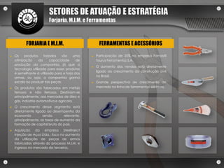 SETORES DE ATUAÇÃO E ESTRATÉGIA
                         Forjaria, M.I.M. e Ferramentas



           FORJARIA E M.I.M.                         FERRAMENTAS E ACESSÓRIOS

►   Os    produtos     forjados   são    uma    ►   Participação de 35% na empresa Famastil
    otimização      da     capacidade      de       Taurus Ferramentas S.A.
    produção da companhia, já que a
                                                ►   O aumento das vendas está diretamente
    tecnologia utilizada para esses produtos
                                                    ligado ao crescimento da construção civil
    é semelhante à utilizada para a forja das
                                                    no Brasil.
    armas, ou seja, a companhia ganha
    escala ao produzir tais peças.              ►   Grande perspectiva de crescimento de
►   Os produtos são fabricados em metais            mercado na linha de ferramentas elétricas.
    ferrosos e não ferrosos. Destinam-se
    principalmente, aos mercados de óleo e
    gás, indústria automotiva e agrícola.
►   O crescimento desse segmento está
    diretamente ligado ao desempenho da
    economia         sendo        relevante,
    principalmente, as taxas de aumento da
    formação de capital bruto do país.
►   Aquisição    da empresa       Steelinject
    Injeção de Aços Ltda.: foco no aumento
    da utilização de peças de armas
    fabricadas através do processo M.I.M. e
    ingresso no mercado de terceiros.
 