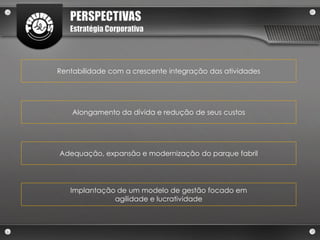 PERSPECTIVAS
   Estratégia Corporativa




Rentabilidade com a crescente integração das atividades




    Alongamento da dívida e redução de seus custos




Adequação, expansão e modernização do parque fabril




   Implantação de um modelo de gestão focado em
              agilidade e lucratividade
 