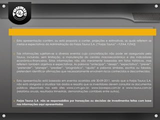 ►   Esta apresentação contém, ou está proposta a conter, projeções e estimativas, as quais refletem as
    metas e expectativas da Administração da Forjas Taurus S.A. (“Forjas Taurus” – FJTA4, FJTA3)


►   Tais informações sujeitam-se a diversos eventos cuja concretização não pode ser assegurada pela
    Taurus, incluindo, sem limitação, a manutenção do cenário macroeconômico e dos indicadores
    econômico-financeiros. Estas informações não são meramente baseadas em fatos históricos, mas
    refletem também objetivos e expectativas. As palavras “antecipar”, “desejo”, “expectativa”, “prever”,
    “pretender”, “planejar”, “predizer”, “prognóstico”, “ajuda” e palavras similares, escritas ou faladas,
    pretendem identificar afirmações que necessariamente envolvem riscos conhecidos e desconhecidos.


►   Esta apresentação está baseada em eventos ocorridos até 30-09-2011, sendo que a Forjas Taurus S.A.
    não está obrigada a atualizar tais dados e ressalta que os investidores devem consultar os documentos
    públicos disponíveis nos web sites www.cvm.gov.br, www.bovespa.com.br e www.taurus.com.br
    (relatórios anuais, resultados trimestrais, demonstrações contábeis entre outros).


►   Forjas Taurus S.A não se responsabiliza por transações ou decisões de investimentos feitas com base
    nas informações aqui apresentadas
 