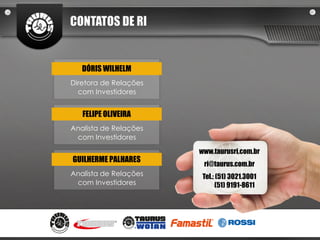 CONTATOS DE RI


   DÓRIS WILHELM
Diretora de Relações
  com Investidores


   FELIPE OLIVEIRA
Analista de Relações
 com Investidores

                       www.taurusri.com.br
GUILHERME PALHARES
                        ri@taurus.com.br
Analista de Relações    Tel.: (51) 3021.3001
 com Investidores            (51) 9191-8611
 