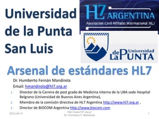 Universidad
de la Punta
San Luis
Arsenal de estándares HL7
     Dr. Humberto Fernán Mandirola
     Email: hmandirola@hl7.org.ar
1.      Director de la Carrera de post grado de Medicina Interna de la UBA sede Hospital
        Belgrano (Universidad de Buenos Aires Argentina),
2.      Miembro de la comisión directiva de HL7 Argentina http://www.hl7.org.ar ,
3.      Director de BIOCOM Argentina http://www.biocom.com
                                      http://www.hl7.org.ar
2012-04-11                                                                            1
                                   Dr. Humberto F. Mandirola
 