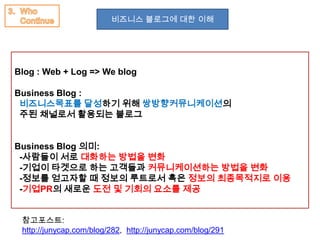 비즈니스 블로그에 대한 이해




Blog : Web + Log => We blog

Business Blog :
 비즈니스목표를 달성하기 위해 쌍방향커뮤니케이션의
 주된 채널로서 활용되는 블로그


Business Blog 의미:
 -사람들이 서로 대화하는 방법을 변화
 -기업이 타겟으로 하는 고객들과 커뮤니케이션하는 방법을 변화
 -정보를 얻고자할 때 정보의 루트로서 혹은 정보의 최종목적지로 이용
 -기업PR의 새로운 도전 및 기회의 요소를 제공


 참고포스트:
 http://junycap.com/blog/282, http://junycap.com/blog/291
 