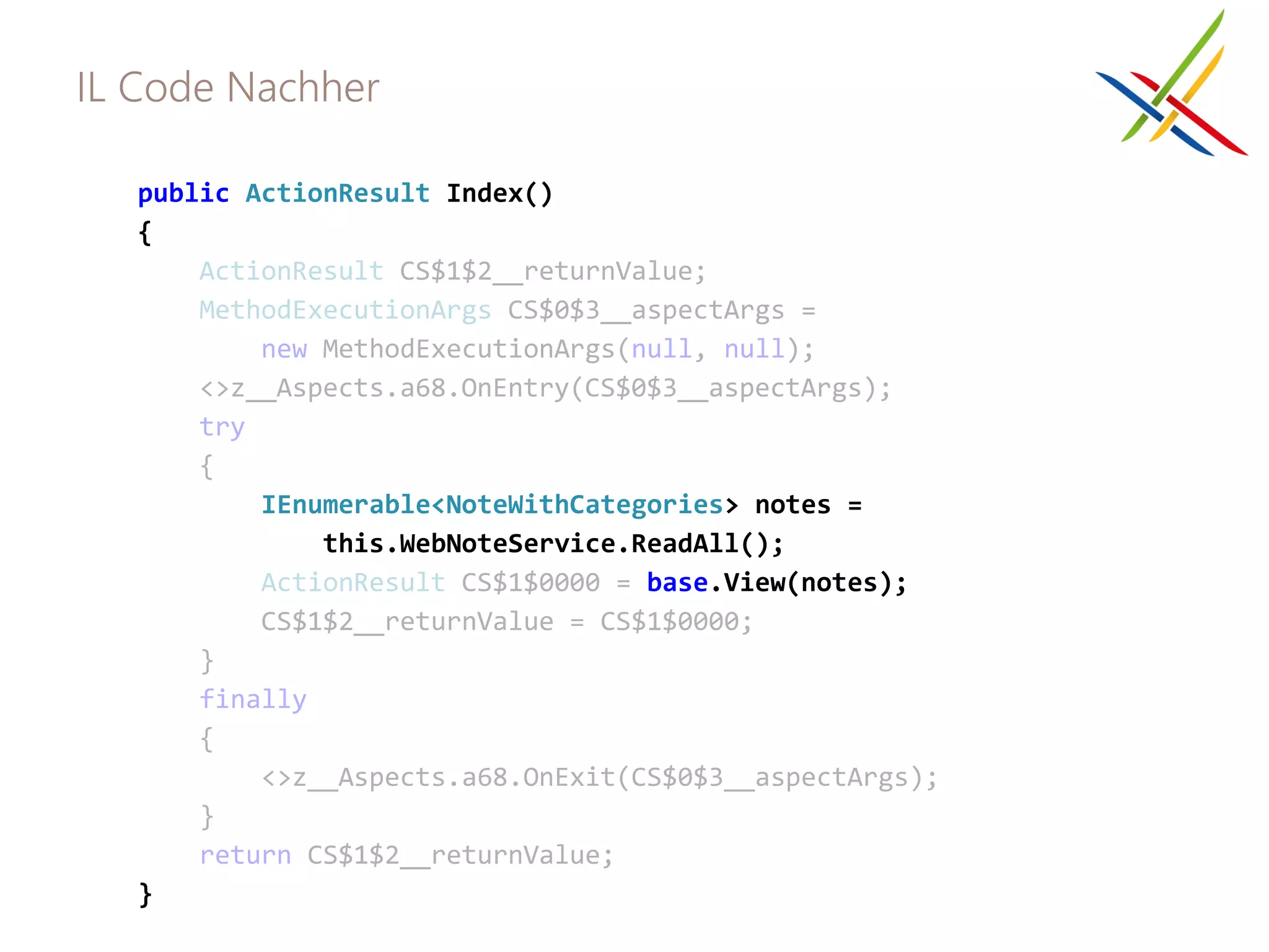 IL Code Nachher

   public ActionResult Index()
   {
       ActionResult CS$1$2__returnValue;
       MethodExecutionArgs CS$0$3__aspectArgs =
           new MethodExecutionArgs(null, null);
       <>z__Aspects.a68.OnEntry(CS$0$3__aspectArgs);
       try
       {
           IEnumerable<NoteWithCategories> notes =
               this.WebNoteService.ReadAll();
           ActionResult CS$1$0000 = base.View(notes);
           CS$1$2__returnValue = CS$1$0000;
       }
       finally
       {
           <>z__Aspects.a68.OnExit(CS$0$3__aspectArgs);
       }
       return CS$1$2__returnValue;
   }
 