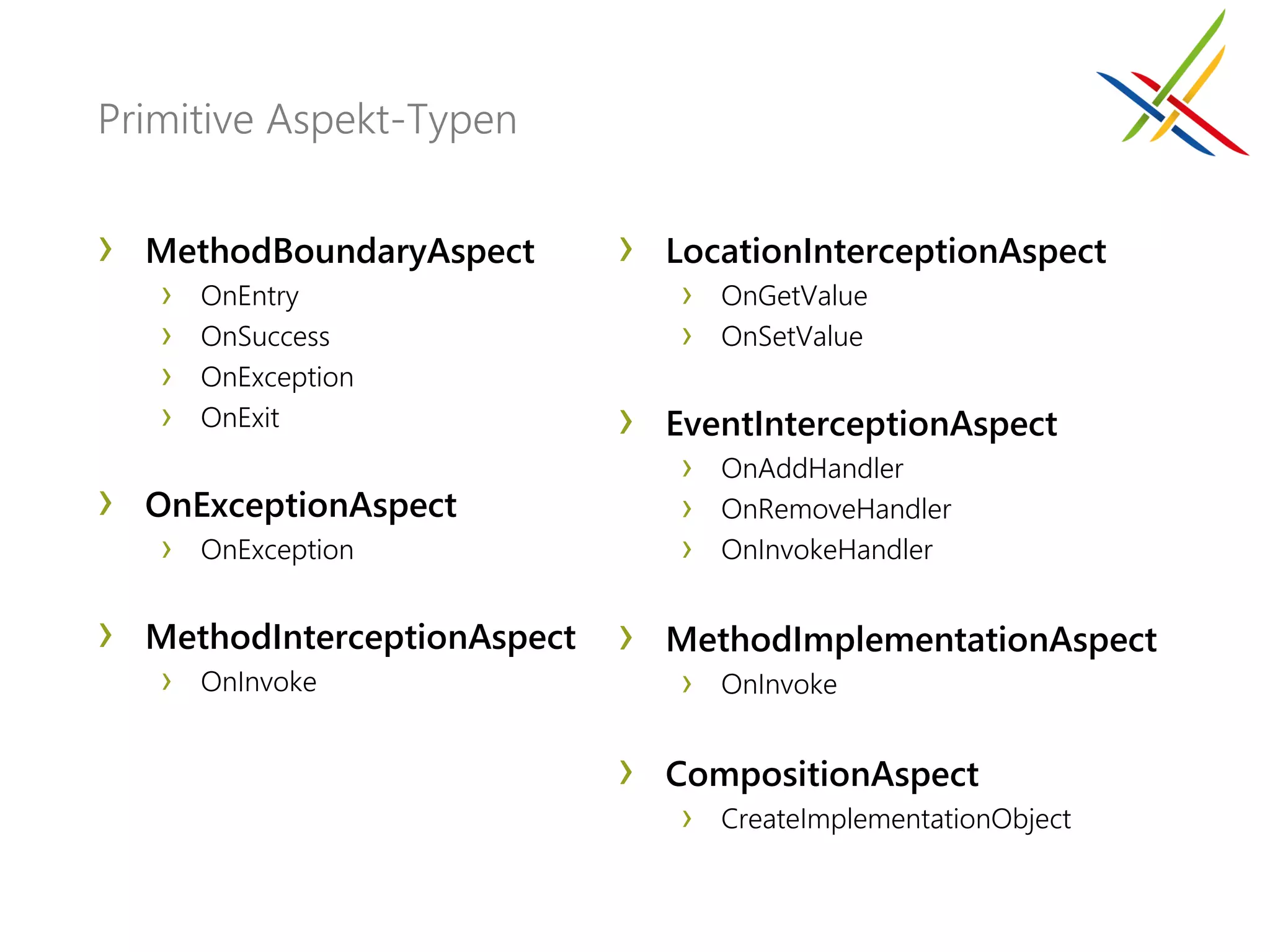 Primitive Aspekt-Typen


›   MethodBoundaryAspect       ›   LocationInterceptionAspect
    › OnEntry                       › OnGetValue
    › OnSuccess                     › OnSetValue
    › OnException
    › OnExit                   ›   EventInterceptionAspect
                                    › OnAddHandler
›   OnExceptionAspect               › OnRemoveHandler
     › OnException                  › OnInvokeHandler

›   MethodInterceptionAspect   ›   MethodImplementationAspect
    › OnInvoke                     › OnInvoke

                               ›   CompositionAspect
                                    › CreateImplementationObject
 