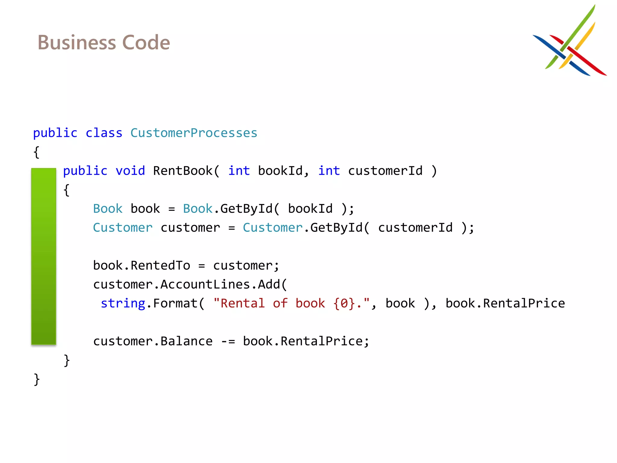 Business Code



public class CustomerProcesses
{
    public void RentBook( int bookId, int customerId )
    {
        Book book = Book.GetById( bookId );
        Customer customer = Customer.GetById( customerId );

         book.RentedTo = customer;
         customer.AccountLines.Add(
          string.Format( "Rental of book {0}.", book ), book.RentalPrice
);
         customer.Balance -= book.RentalPrice;
     }
}
 