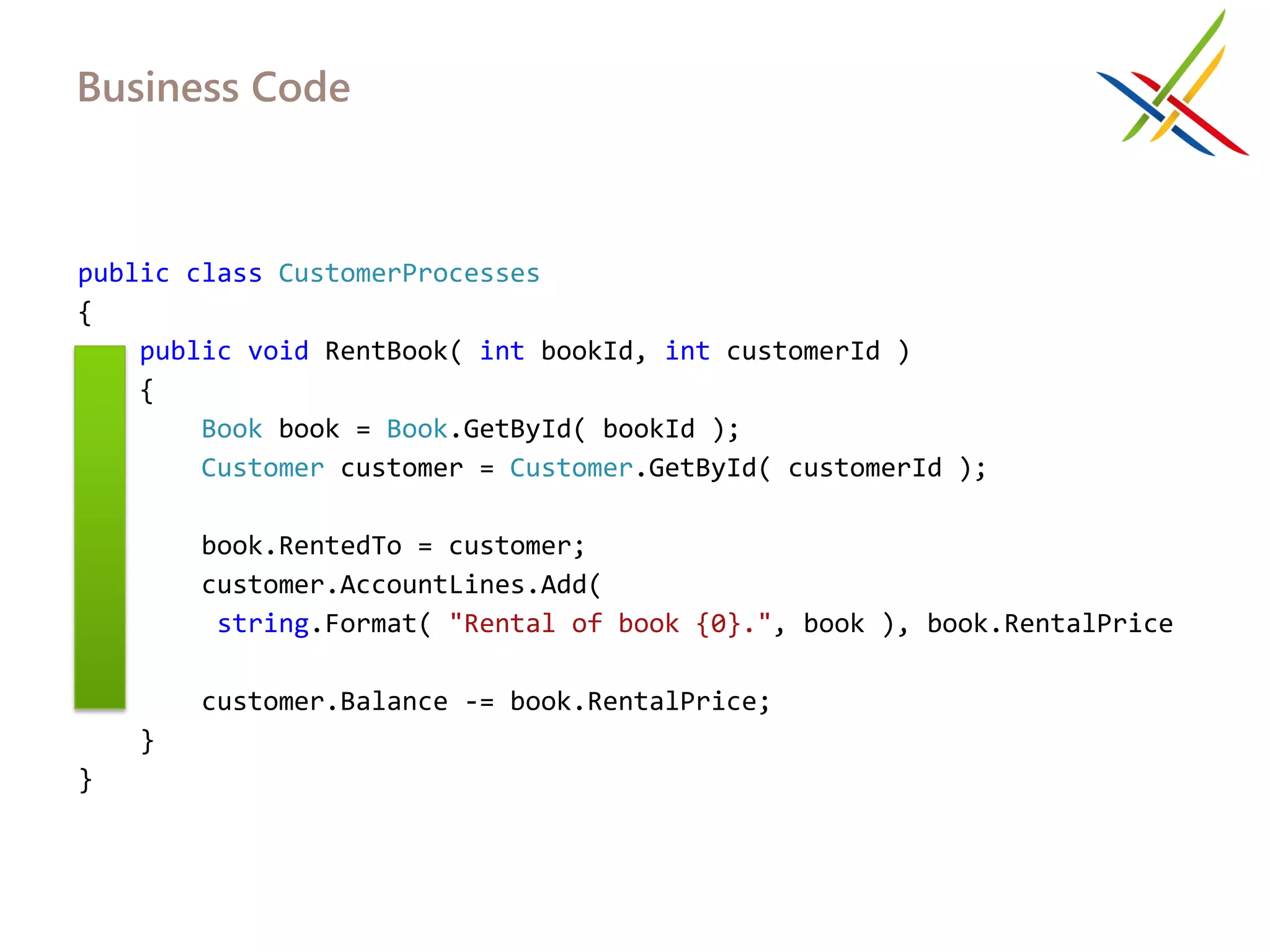 Business Code



public class CustomerProcesses
{
    public void RentBook( int bookId, int customerId )
    {
        Book book = Book.GetById( bookId );
        Customer customer = Customer.GetById( customerId );

         book.RentedTo = customer;
         customer.AccountLines.Add(
          string.Format( "Rental of book {0}.", book ), book.RentalPrice
);
         customer.Balance -= book.RentalPrice;
     }
}
 
