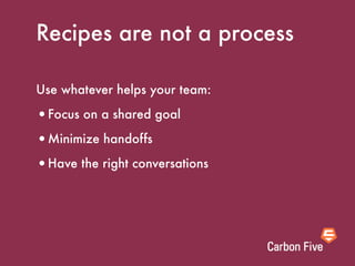 Recipes are not a process

Use whatever helps your team:

•Focus on a shared goal
•Minimize handoffs
•Have the right conversations
 