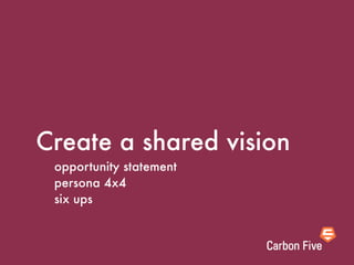 Create a shared vision
 opportunity statement
 persona 4x4
 six ups
 