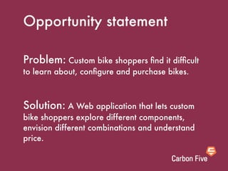 Opportunity statement

Problem: Custom bike shoppers ﬁnd it difﬁcult
to learn about, conﬁgure and purchase bikes.



Solution: A Web application that lets custom
bike shoppers explore different components,
envision different combinations and understand
price.
 