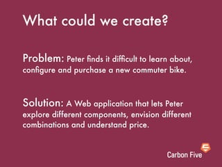 What could we create?

Problem: Peter ﬁnds it difﬁcult to learn about,
conﬁgure and purchase a new commuter bike.



Solution: A Web application that lets Peter
explore different components, envision different
combinations and understand price.
 