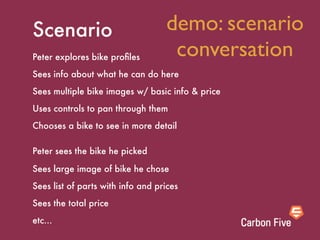 Scenario                           demo: scenario
Peter explores bike proﬁles         conversation
Sees info about what he can do here
Sees multiple bike images w/ basic info & price
Uses controls to pan through them
Chooses a bike to see in more detail

Peter sees the bike he picked

Sees large image of bike he chose
Sees list of parts with info and prices
Sees the total price
etc...
 