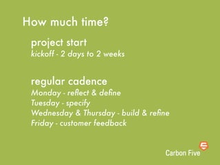 How much time?
 project start
 kickoff - 2 days to 2 weeks


 regular cadence
 Monday - reﬂect & deﬁne
 Tuesday - specify
 Wednesday & Thursday - build & reﬁne
 Friday - customer feedback
 