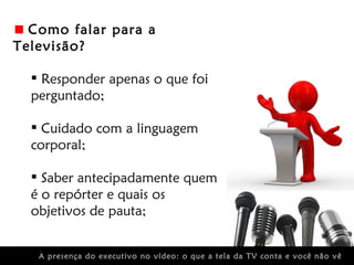 Como falar para a
Televisão?

   Responder apenas o que foi
  perguntado;

   Cuidado com a linguagem
  corporal;

   Saber antecipadamente quem
  é o repórter e quais os
  objetivos de pauta;


   A presença do executivo no vídeo: o que a tela da TV conta e você não vê
 