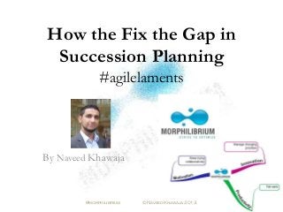 How the Fix the Gap in
Succession Planning
#agilelaments
By Naveed Khawaja
@morphilibrium © Naveed Khawaja 2013
 