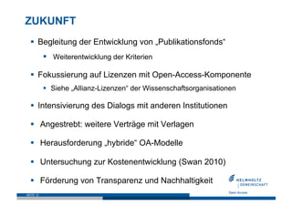 ZUKUNFT
    Begleitung der Entwicklung von „Publikationsfonds“
             Weiterentwicklung der Kriterien

    Fokussierung auf Lizenzen mit Open-Access-Komponente
             Siehe „Allianz-Lizenzen“ der Wissenschaftsorganisationen

    Intensivierung des Dialogs mit anderen Institutionen

    Angestrebt: weitere Verträge mit Verlagen

    Herausforderung „hybride“ OA-Modelle

    Untersuchung zur Kostenentwicklung (Swan 2010)

    Förderung von Transparenz und Nachhaltigkeit
SEITE 12
 