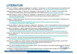 LITERATUR
Björk, B.-C., Welling, P., Laakso, M., Majlender, P., Hedlund, T., & Gudnason, G. (2010). Open access to the scientific journal
     literature: situation 2009. PloS ONE, 5(6), e11273. Retrieved from : http://dx.doi.org/10.1371/journal.pone.0011273
Dallmeier-Tiessen, S., Darby, R., Goerner, B., Hyppoelae, J., Igo-Kemenes, P., Kahn, D., Lambert, S., et al. (2010). First
     results of the SOAP project. Open access publishing in 2010. Retrieved from http://arxiv.org/abs/1010.0506
Dallmeier-Tiessen, S., Darby, R., Goerner, B., Hyppoelae, J., Igo-Kemenes, P., Kahn, D., Lambert, S., et al. (2011). Highlights
     from the SOAP project survey. What Scientists Think about Open Access Publishing. Retrieved from
     http://arxiv.org/abs/1101.5260
Houghton, J. (2009). Open Access: What are the economic benefits? A comparison of the United Kingdom, Netherlands and
    Denmark. Retrieved from
    http://www.knowledge-exchange.info/Files/Filer/downloads/OA_What_are_the_economic_benefits_-
    _a_comparison_of_UK-NL-DK__FINAL_logos.pdf
Laakso, M., Welling, P., Bukvova, H., Nyman, L., Björk, B.-C., & Hedlund, T. (2011). The development of open access journal
    publishing from 1993 to 2009. PloS ONE, 6(6), e20961. Retrieved from http://dx.doi.org/10.1371/journal.pone.0020961
Pampel, H., & Liebenau, L. (2012). Umgang mit Open-Access-Publikationsgebühren – Praxis und Perspektive in der
   Helmholtz-Gemeinschaft. Bibliothek – Forschung und Praxis. [Preprint]. Retrieved from
   http://www.b2i.de/fileadmin/dokumente/BFP_Preprints_2012/Preprint-Artikel-2012-AR-2773-Pampell_Liebenau.pdf
Shieber, S. (2009, May 29). What percentage of open-access journals charge publication fees? The Occasional Pamphlet.
    Retrieved from
    http://blogs.law.harvard.edu/pamphlet/2009/05/29/what-percentage-of-open-access-journals-charge-publication-fees/
Shieber, S. M. (2011, January). Are open-access fees disenfranchising? Retrieved from
    http://blogs.law.harvard.edu/pamphlet/2011/01/18/are-open-access-fees-disenfranchising/
Solomon, D. J., & Björk, B.-C. (2012). A Study of Open Access Journals Using Article Processing Charges. Journal of the
    American Society for Information Science and Technology. [Preprint]. Retrieved from
    http://www.openaccesspublishing.org/apc2/preprint.pdf
Swan, A. (2010). Modelling scholarly communication options: costs and benefits for universities. Report to the JISC. Retrieved
    from http://ie-repository.jisc.ac.uk/442/
Tananbaum, G. (2010). Campus-based open-access Publishing Funds: A Practical Guide to Design and Implementation.
    (Version 1.). Retrieved from http://www.arl.org/sparc/bm~doc/oafunds-v1.pdf
SEITE 14
 