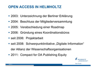 OPEN ACCESS IN HELMHOLTZ

  2003: Unterzeichnung der Berliner Erklärung
  2004: Beschluss der Mitgliederversammlung
  2005: Verabschiedung einer Roadmap
  2006: Gründung eines Koordinationsbüros
  seit 2006: Projektarbeit
  seit 2008: Schwerpunktinitiative „Digitale Information“
    der Allianz der Wissenschaftsorganisationen
  2011: Compact for OA Publishing Equity

SEITE 3
 