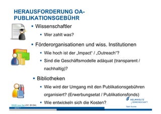 HERAUSFORDERUNG OA-
  PUBLIKATIONSGEBÜHR
                     Wissenschaftler
                              Wer zahlt was?

                     Förderorganisationen und wiss. Institutionen
                              Wie hoch ist der „Impact“ / „Outreach“?
                              Sind die Geschäftsmodelle adäquat (transparent /
                              nachhaltig)?

                       Bibliotheken
                              Wie wird der Umgang mit den Publikationsgebühren
                              organisiert? (Erwerbungsetat / Publikationsfonds)

RRZE Icon Set (CC: BY-SA)
                              Wie entwickeln sich die Kosten?
   SEITE 7
 