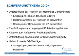 SCHWERPUNKTTHEMA 2010+

  Untersuchung der Praxis in der Helmholtz-Gemeinschaft
            Erhebung im Rahmen der Allianz-Initiative
            Bestandsaufnahme der Praktiken an drei Zentren
            Umfrage unter Herausgeber von OA-Zeitschriften
  Empfehlungen zum Umgang mit Publikationsgebühren
  Kriterien zum Aufbau von Publikationsfonds
  Unterstützung des Compact for OA Publishing Equity
  Helmholtz-weite OA-Verträge
            SpringerOpen, BioMed Central, NJP, Copernicus
            Publication
SEITE 9
 