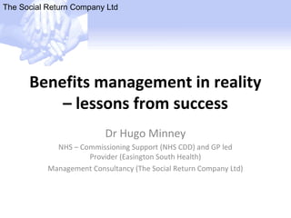 The Social Return Company Ltd
Benefits management in reality
– lessons from success
Dr Hugo Minney
NHS – Commissioning Support (NHS CDD) and GP led
Provider (Easington South Health)
Management Consultancy (The Social Return Company Ltd)
 
