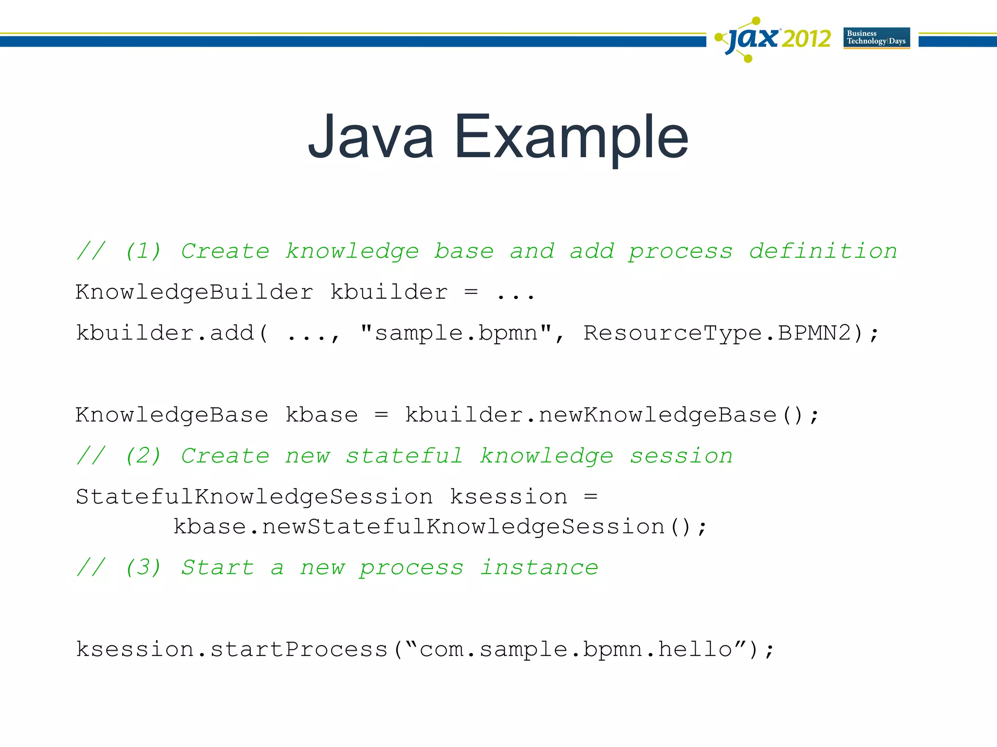 Java Example
// (1) Create knowledge base and add process definition
KnowledgeBuilder kbuilder = ...
kbuilder.add( ..., "sample.bpmn", ResourceType.BPMN2);


KnowledgeBase kbase = kbuilder.newKnowledgeBase();
// (2) Create new stateful knowledge session
StatefulKnowledgeSession ksession =
       kbase.newStatefulKnowledgeSession();
// (3) Start a new process instance


ksession.startProcess(“com.sample.bpmn.hello”);
 