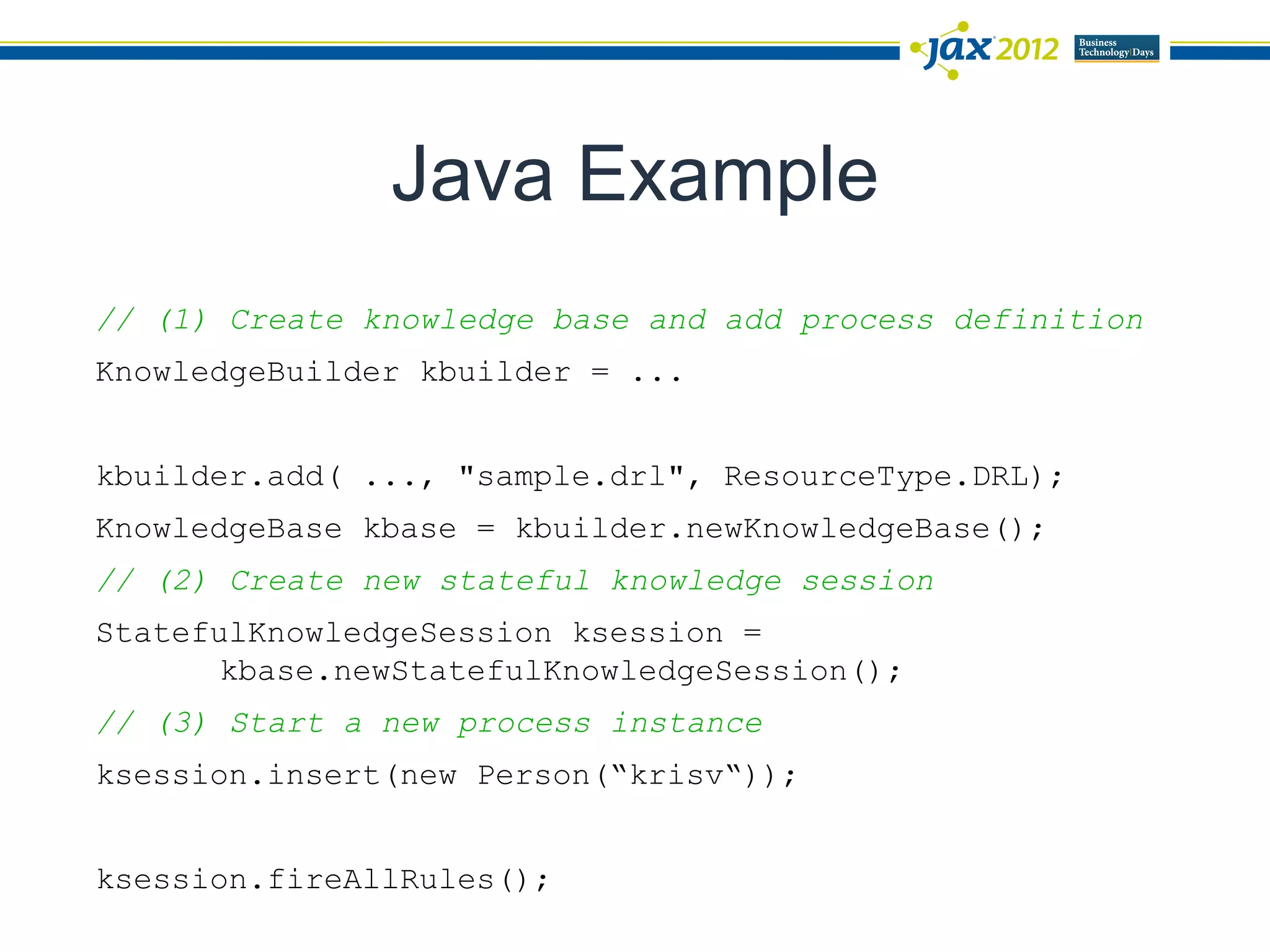 Java Example
// (1) Create knowledge base and add process definition
KnowledgeBuilder kbuilder = ...


kbuilder.add( ..., "sample.drl", ResourceType.DRL);
KnowledgeBase kbase = kbuilder.newKnowledgeBase();
// (2) Create new stateful knowledge session
StatefulKnowledgeSession ksession =
       kbase.newStatefulKnowledgeSession();
// (3) Start a new process instance
ksession.insert(new Person(“krisv“));


ksession.fireAllRules();
 
