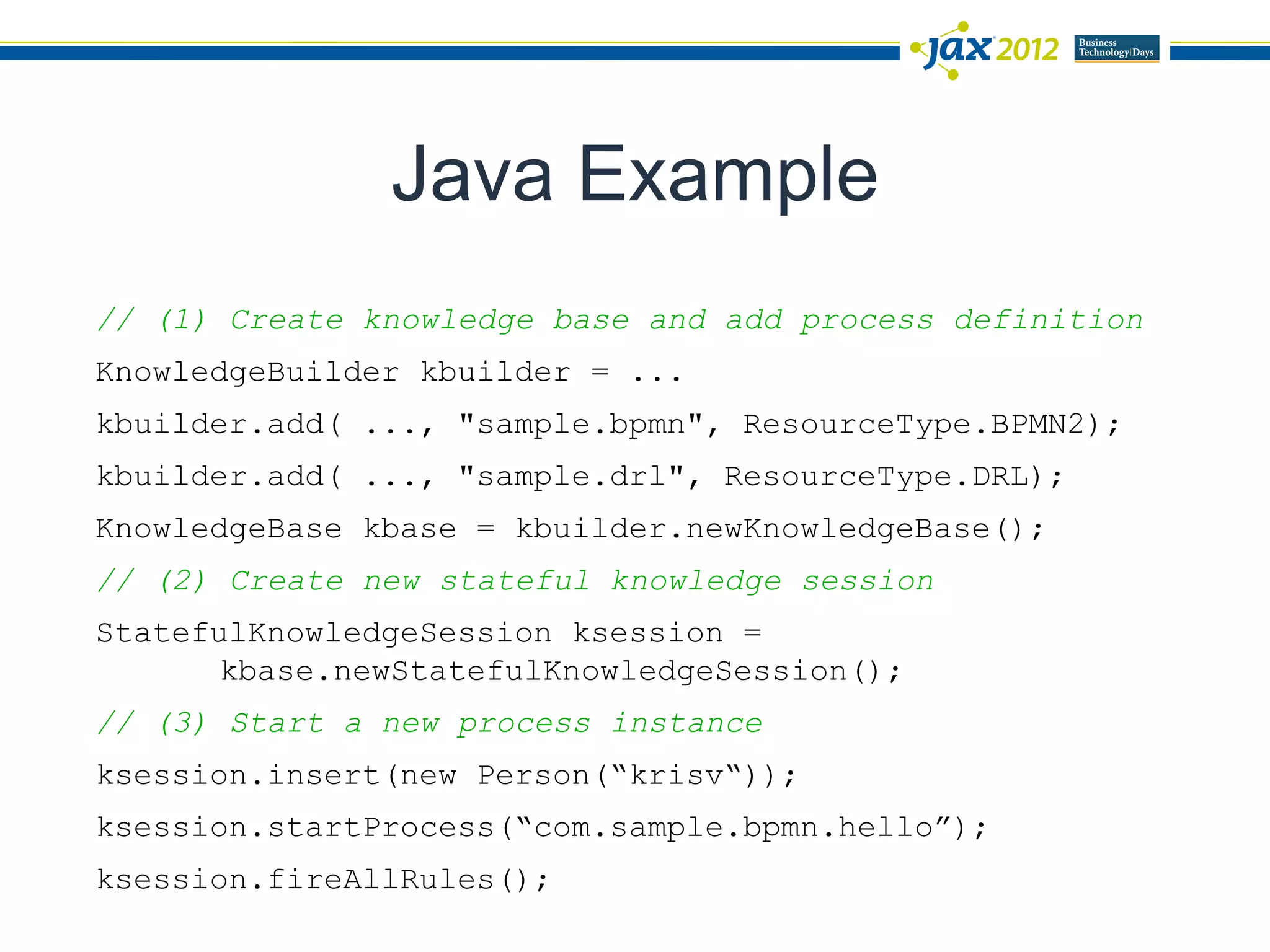 Java Example
// (1) Create knowledge base and add process definition
KnowledgeBuilder kbuilder = ...
kbuilder.add( ..., "sample.bpmn", ResourceType.BPMN2);
kbuilder.add( ..., "sample.drl", ResourceType.DRL);
KnowledgeBase kbase = kbuilder.newKnowledgeBase();
// (2) Create new stateful knowledge session
StatefulKnowledgeSession ksession =
       kbase.newStatefulKnowledgeSession();
// (3) Start a new process instance
ksession.insert(new Person(“krisv“));
ksession.startProcess(“com.sample.bpmn.hello”);
ksession.fireAllRules();
 