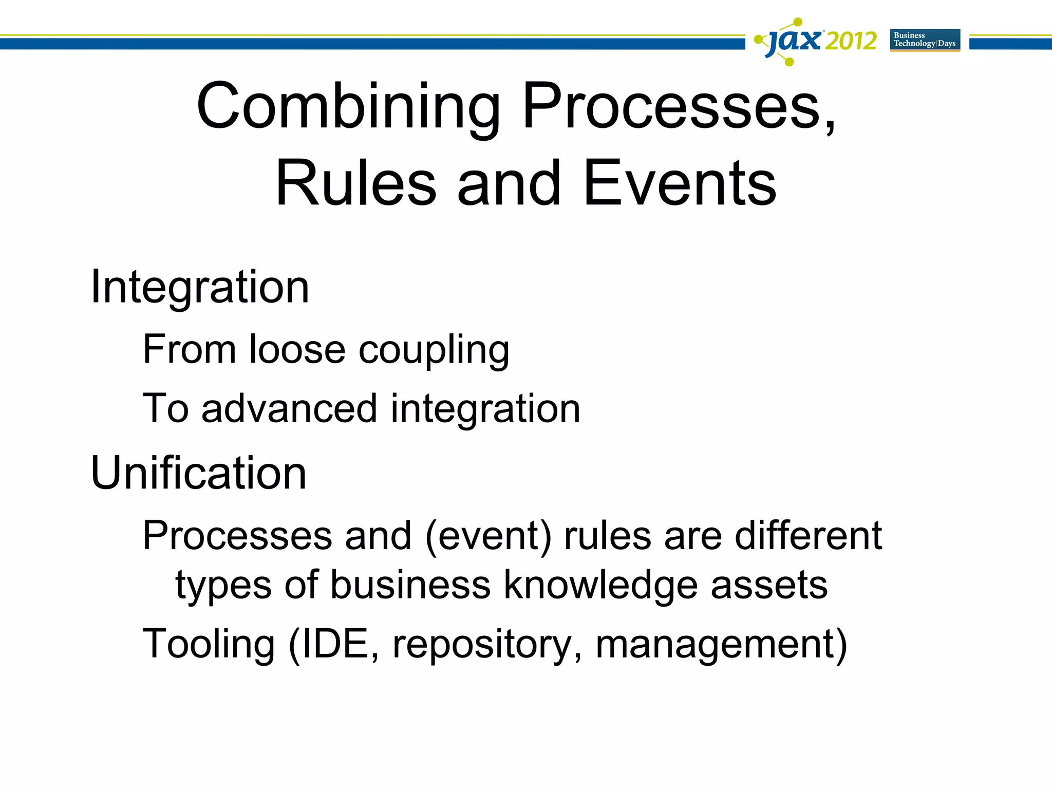 Combining Processes,
       Rules and Events
Integration
  From loose coupling
  To advanced integration
Unification
  Processes and (event) rules are different
   types of business knowledge assets
  Tooling (IDE, repository, management)
 
