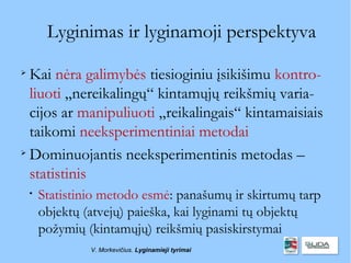 Lyginimas ir lyginamoji perspektyva

  Kai nėra galimybės tiesioginiu įsikišimu kontro-
  liuoti „nereikalingų“ kintamųjų reikšmių varia-
  cijos ar manipuliuoti „reikalingais“ kintamaisiais
  taikomi neeksperimentiniai metodai

  Dominuojantis neeksperimentinis metodas –
  statistinis
    
        Statistinio metodo esmė: panašumų ir skirtumų tarp
        objektų (atvejų) paieška, kai lyginami tų objektų
        požymių (kintamųjų) reikšmių pasiskirstymai
                 V. Morkevičius. Lyginamieji tyrimai
 