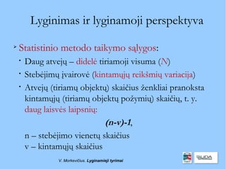 Lyginimas ir lyginamoji perspektyva

    Statistinio metodo taikymo sąlygos:
    
        Daug atvejų – didelė tiriamoji visuma (N)
    
        Stebėjimų įvairovė (kintamųjų reikšmių variacija)
    
        Atvejų (tiriamų objektų) skaičius ženkliai pranoksta
        kintamųjų (tiriamų objektų požymių) skaičių, t. y.
        daug laisvės laipsnių:
                               (n-v)-1,
        n – stebėjimo vienetų skaičius
        v – kintamųjų skaičius
                 V. Morkevičius. Lyginamieji tyrimai
 