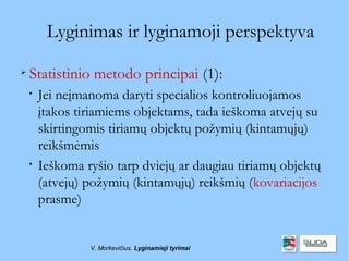 Lyginimas ir lyginamoji perspektyva

    Statistinio metodo principai (1):
    
        Jei neįmanoma daryti specialios kontroliuojamos
        įtakos tiriamiems objektams, tada ieškoma atvejų su
        skirtingomis tiriamų objektų požymių (kintamųjų)
        reikšmėmis
    
        Ieškoma ryšio tarp dviejų ar daugiau tiriamų objektų
        (atvejų) požymių (kintamųjų) reikšmių (kovariacijos
        prasme)


                 V. Morkevičius. Lyginamieji tyrimai
 