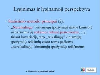 Lyginimas ir lyginamoji perspektyva

    Statistinio metodo principai (2):
    
        „Nereikalingų“ kintamųjų (požymių) įtakos kontrolė
        užtikrinama jų reikšmes laikant pastoviomis, t. y.
        tiriant kovariaciją tarp „reikalingų“ kintamųjų
        (požymių) reikšmių esant toms pačioms
        „nereikalingų“ kintamųjų (požymių) reikšmėms




                 V. Morkevičius. Lyginamieji tyrimai
 
