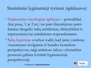 Statistiniai lyginamieji tyrimai (apklausos)

  Tarptautinė sociologinė apklausa – periodiškai
  (kas pusę, 1 ar 2 m.) tas pats klausimynas patei-
  kiamas daugelio šalių atsitiktinai, tikimybiškai ir
  reprezentatyviai atrinktiems respondentams

  Šalių lyginimas svarbus todėl, kad jame į atskiras
  visuomenes žvelgiama iš bendro konteksto
  perspektyvos, taigi atskirose šalyse vykstančius
  procesus galima įvertinti lyginamojoje
  perspektyvoje
             V. Morkevičius. Lyginamieji tyrimai
 