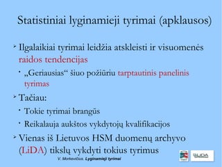 Statistiniai lyginamieji tyrimai (apklausos)

    Ilgalaikiai tyrimai leidžia atskleisti ir visuomenės
    raidos tendencijas
    
        „Geriausias“ šiuo požiūriu tarptautinis panelinis
        tyrimas

    Tačiau:
    
        Tokie tyrimai brangūs
    
        Reikalauja aukštos vykdytojų kvalifikacijos

    Vienas iš Lietuvos HSM duomenų archyvo
    (LiDA) tikslų vykdyti tokius tyrimus
                 V. Morkevičius. Lyginamieji tyrimai
 
