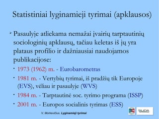 Statistiniai lyginamieji tyrimai (apklausos)

    Pasaulyje atliekama nemažai įvairių tarptautinių
    sociologinių apklausų, tačiau keletas iš jų yra
    plataus profilio ir dažniausiai naudojamos
    publikacijose:
    
        1973 (1962) m. - Eurobarometras
    
        1981 m. - Vertybių tyrimai, iš pradžių tik Europoje
        (EVS), vėliau ir pasaulyje (WVS)
    
        1984 m. - Tarptautinė soc. tyrimo programa (ISSP)
    
        2001 m. - Europos socialinis tyrimas (ESS)
                 V. Morkevičius. Lyginamieji tyrimai
 