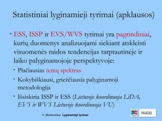Statistiniai lyginamieji tyrimai (apklausos)

    ESS, ISSP ir EVS/WVS tyrimai yra pagrindiniai,
    kurių duomenys analizuojami siekiant atskleisti
    visuomenės raidos tendencijas tarptautinėje ir
    laiko palyginamojoje perspektyvoje:
    
        Plačiausias temų spektras
    
        Kokybiškiausi, griežčiausia palyginamoji
        metodologija
    
        Išsiskiria ISSP ir ESS (Lietuvoje koordinuoja LiDA,
        EVS ir WVS Lietuvoje koordinuoja VU)
                  V. Morkevičius. Lyginamieji tyrimai
 