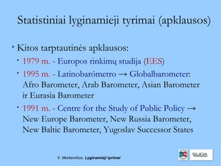 Statistiniai lyginamieji tyrimai (apklausos)


    Kitos tarptautinės apklausos:
    
        1979 m. - Europos rinkimų studija (EES)
    
        1995 m. - Latinobarómetro → Globalbarometer:
        Afro Barometer, Arab Barometer, Asian Barometer
        ir Eurasia Barometer
    
        1991 m. - Centre for the Study of Public Policy →
        New Europe Barometer, New Russia Barometer,
        New Baltic Barometer, Yugoslav Successor States


                 V. Morkevičius. Lyginamieji tyrimai
 