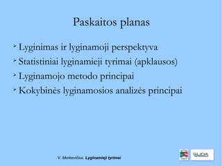 Paskaitos planas

  Lyginimas ir lyginamoji perspektyva

  Statistiniai lyginamieji tyrimai (apklausos)

  Lyginamojo metodo principai

  Kokybinės lyginamosios analizės principai




            V. Morkevičius. Lyginamieji tyrimai
 