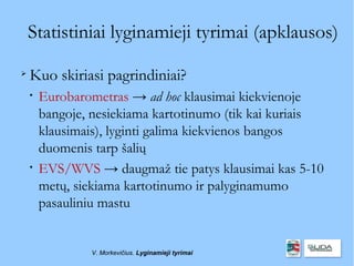 Statistiniai lyginamieji tyrimai (apklausos)

    Kuo skiriasi pagrindiniai?
    
        Eurobarometras → ad hoc klausimai kiekvienoje
        bangoje, nesiekiama kartotinumo (tik kai kuriais
        klausimais), lyginti galima kiekvienos bangos
        duomenis tarp šalių
    
        EVS/WVS → daugmaž tie patys klausimai kas 5-10
        metų, siekiama kartotinumo ir palyginamumo
        pasauliniu mastu


                V. Morkevičius. Lyginamieji tyrimai
 