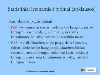 Statistiniai lyginamieji tyrimai (apklausos)

    Kuo skiriasi pagrindiniai?
    
        ISSP → klausimai skiriasi kiekvienoje bangoje, tačiau
        kartojami kas maždaug 7-8 metus, siekiama
        kartotinumo ir palyginamumo pasauliniu mastu
    
        ESS → dalis klausimų tokie patys, dalis klausimų
        skiriasi kiekvienoje bangoje (du klausimų blokai
        sudaromi atskirai bangai, tačiau kai kurie moduliai
        kartojami), siekiama kartotinumo ir palyginamumo
        Europos mastu

                 V. Morkevičius. Lyginamieji tyrimai
 