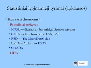 Statistiniai lyginamieji tyrimai (apklausos)

    Kur rasti duomenis?
    
        Pasauliniai archyvai:
        
            ICPSR → didžiausias, bus prieiga Lietuvos tyrėjams
        
            GESIS → Eurobarometrai, EVS, ISSP
        
            NSD → The MacroDataGuide
        
            UK Data Archive → ESDS
        
            CESSDA
    
        LiDA


                     V. Morkevičius. Lyginamieji tyrimai
 
