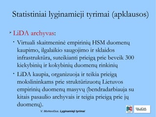 Statistiniai lyginamieji tyrimai (apklausos)

    LiDA archyvas:
    
        Virtuali skaitmeninė empirinių HSM duomenų
        kaupimo, ilgalaikio saugojimo ir sklaidos
        infrastruktūra, suteikianti prieigą prie beveik 300
        kiekybinių ir kokybinių duomenų rinkinių
    
        LiDA kaupia, organizuoja ir teikia prieigą
        mokslininkams prie struktūrizuotų Lietuvos
        empirinių duomenų masyvų (bendradarbiauja su
        kitais pasaulio archyvais ir teigia prieigą prie jų
        duomenų).
                  V. Morkevičius. Lyginamieji tyrimai
 