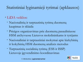 Statistiniai lyginamieji tyrimai (apklausos)

    LiDA veiklos:
    
        Nacionalinių ir tarptautinių tyrimų duomenų
        kaupimas ir sklaida
    
        Prieigos organizavimas prie duomenų pasauliniuose
        HSM archyvuose Lietuvos mokslininkams ir tyrėjams
    
        Nacionaliniai ir tarptautiniai mokymai apie kiekybinių
        ir kokybinių HSM duomenų analizės metodus
    
        Tarptautinių socialinių tyrimų (ESS ir ISSP)
        Lietuvoje įgyvendinimo koordinavimas
                 V. Morkevičius. Lyginamieji tyrimai
 