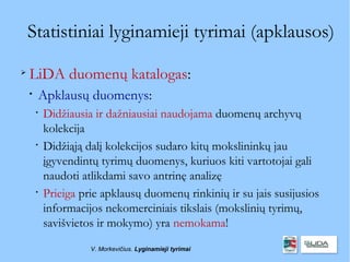 Statistiniai lyginamieji tyrimai (apklausos)

    LiDA duomenų katalogas:
    
        Apklausų duomenys:
        
            Didžiausia ir dažniausiai naudojama duomenų archyvų
            kolekcija
        
            Didžiąją dalį kolekcijos sudaro kitų mokslininkų jau
            įgyvendintų tyrimų duomenys, kuriuos kiti vartotojai gali
            naudoti atlikdami savo antrinę analizę
        
            Prieiga prie apklausų duomenų rinkinių ir su jais susijusios
            informacijos nekomerciniais tikslais (mokslinių tyrimų,
            savišvietos ir mokymo) yra nemokama!
                      V. Morkevičius. Lyginamieji tyrimai
 